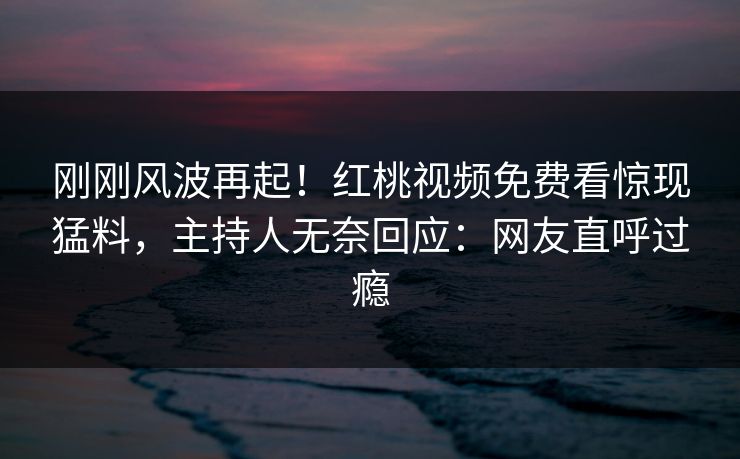 刚刚风波再起!红桃视频免费看惊现猛料,主持人无奈回应:网友直呼过瘾 刚刚风波再起!红桃视频免费看惊现猛料,主持人无奈回应:网友直呼过瘾