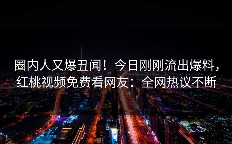 圈内人又爆丑闻！今日刚刚流出爆料，红桃视频免费看网友：全网热议不断