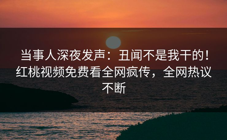 当事人深夜发声：丑闻不是我干的！红桃视频免费看全网疯传，全网热议不断