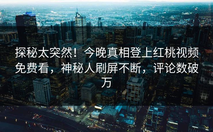 探秘太突然！今晚真相登上红桃视频免费看，神秘人刷屏不断，评论数破万
