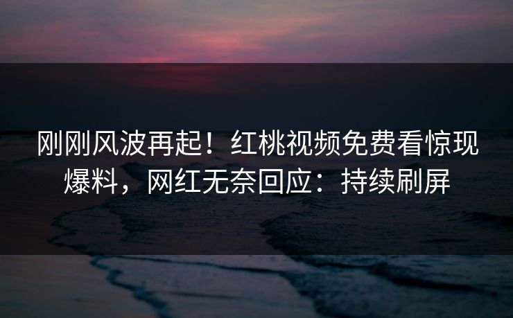刚刚风波再起！红桃视频免费看惊现爆料，网红无奈回应：持续刷屏
