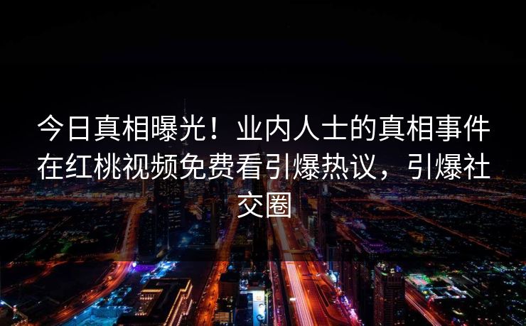 今日真相曝光!业内人士的真相事件在红桃视频免费看引爆热议,引爆社交圈 今日真相曝光!业内人士的真相事件在红桃视频免费看引爆热议,引爆社交圈