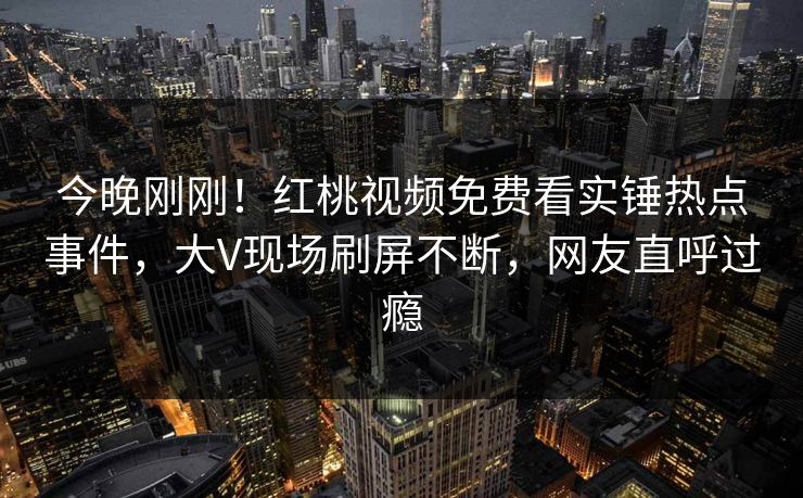 今晚刚刚！红桃视频免费看实锤热点事件，大V现场刷屏不断，网友直呼过瘾