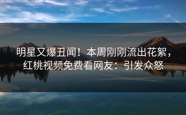 明星又爆丑闻！本周刚刚流出花絮，红桃视频免费看网友：引发众怒