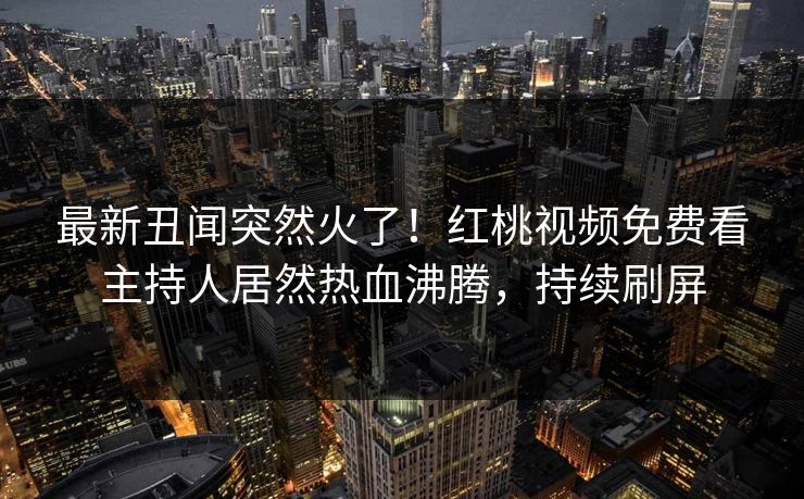最新丑闻突然火了!红桃视频免费看主持人居然热血沸腾,持续刷屏 最新丑闻突然火了!红桃视频免费看主持人居然热血沸腾,持续刷屏