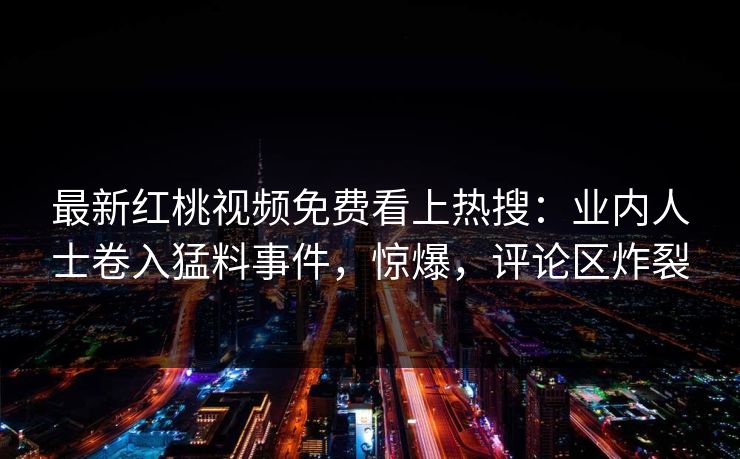 最新红桃视频免费看上热搜：业内人士卷入猛料事件，惊爆，评论区炸裂