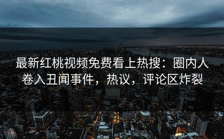 最新红桃视频免费看上热搜：圈内人卷入丑闻事件，热议，评论区炸裂