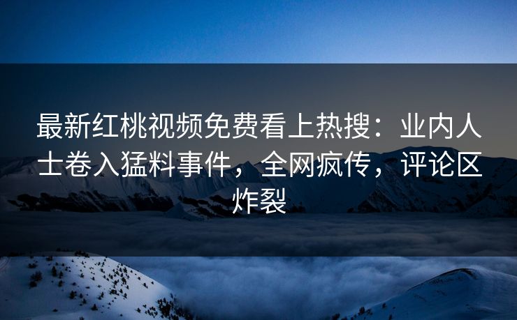 最新红桃视频免费看上热搜：业内人士卷入猛料事件，全网疯传，评论区炸裂