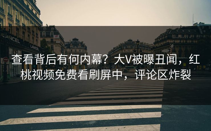 查看背后有何内幕？大V被曝丑闻，红桃视频免费看刷屏中，评论区炸裂