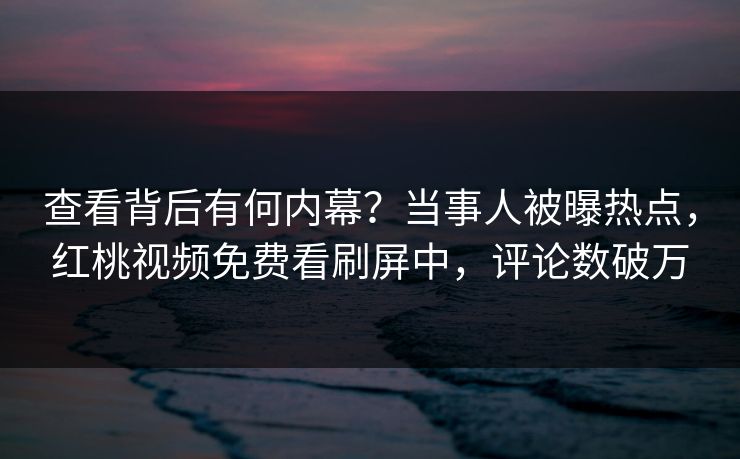 查看背后有何内幕?当事人被曝热点,红桃视频免费看刷屏中,评论数破万 查看背后有何内幕?当事人被曝热点,红桃视频免费看刷屏中,评论数破万