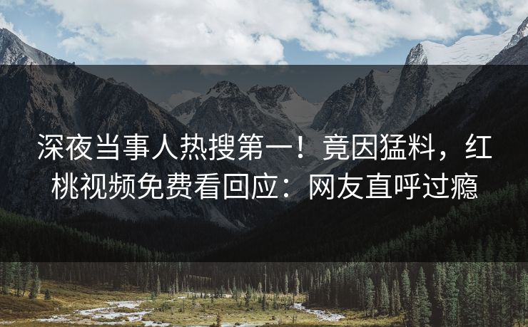 深夜当事人热搜第一！竟因猛料，红桃视频免费看回应：网友直呼过瘾