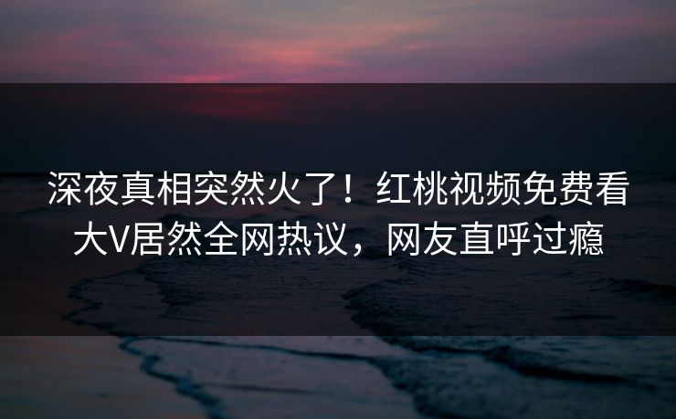 深夜真相突然火了!红桃视频免费看大V居然全网热议,网友直呼过瘾 深夜真相突然火了!红桃视频免费看大V居然全网热议,网友直呼过瘾