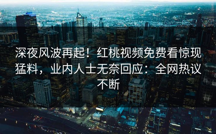 深夜风波再起！红桃视频免费看惊现猛料，业内人士无奈回应：全网热议不断