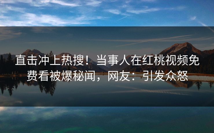 直击冲上热搜！当事人在红桃视频免费看被爆秘闻，网友：引发众怒