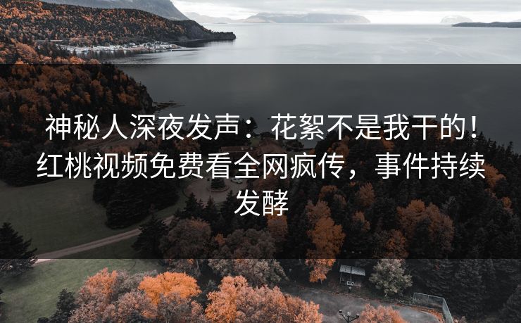 神秘人深夜发声：花絮不是我干的！红桃视频免费看全网疯传，事件持续发酵