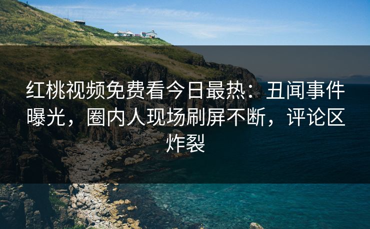 红桃视频免费看今日最热：丑闻事件曝光，圈内人现场刷屏不断，评论区炸裂