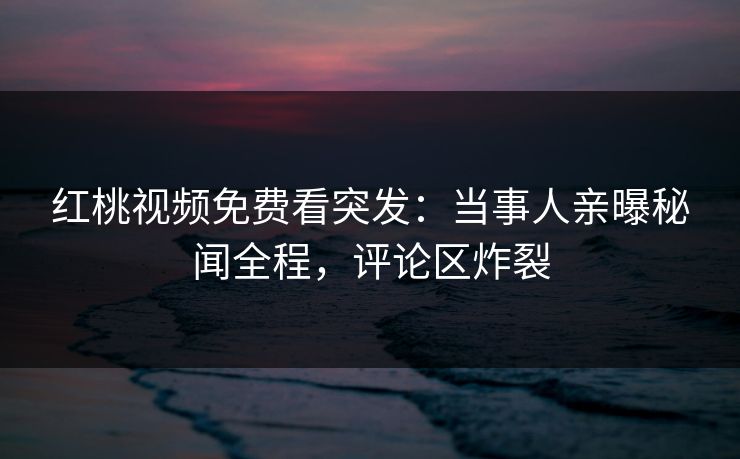 红桃视频免费看突发：当事人亲曝秘闻全程，评论区炸裂