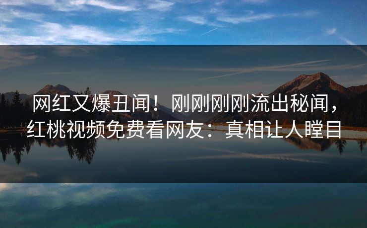 网红又爆丑闻！刚刚刚刚流出秘闻，红桃视频免费看网友：真相让人瞠目
