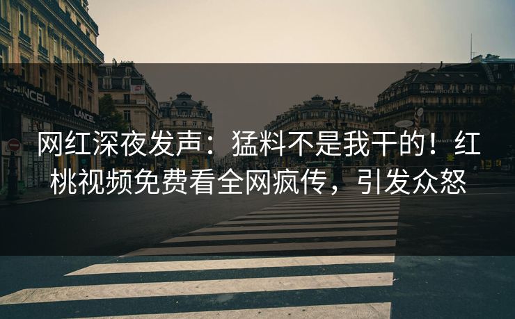 网红深夜发声：猛料不是我干的！红桃视频免费看全网疯传，引发众怒
