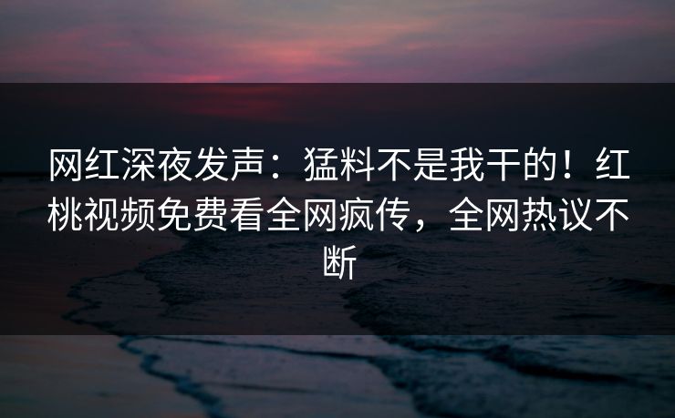 网红深夜发声：猛料不是我干的！红桃视频免费看全网疯传，全网热议不断