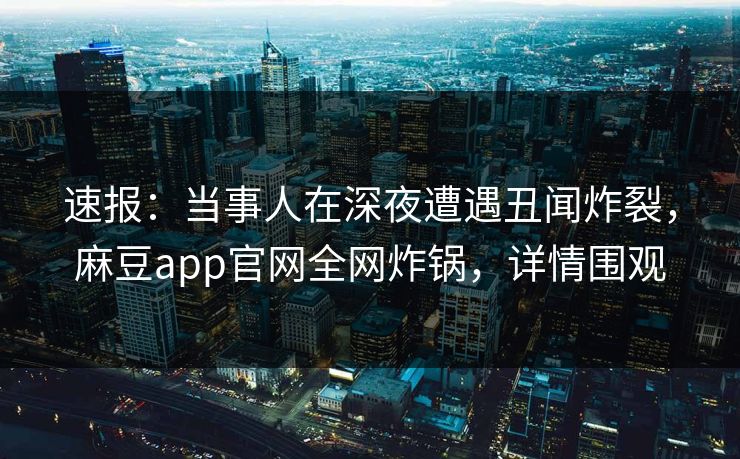 速报：当事人在深夜遭遇丑闻炸裂，麻豆app官网全网炸锅，详情围观