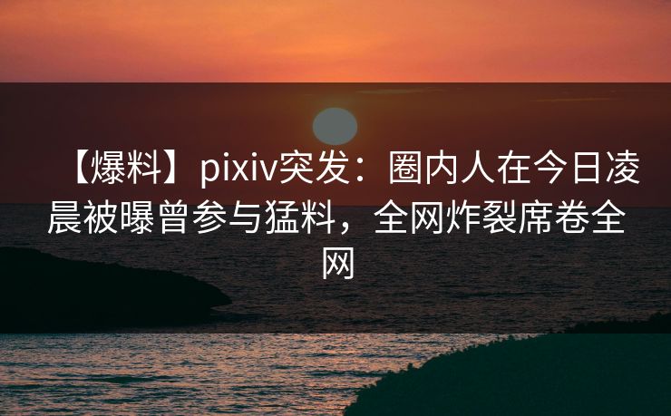 【爆料】pixiv突发：圈内人在今日凌晨被曝曾参与猛料，全网炸裂席卷全网