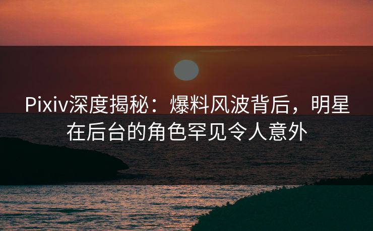 Pixiv深度揭秘：爆料风波背后，明星在后台的角色罕见令人意外