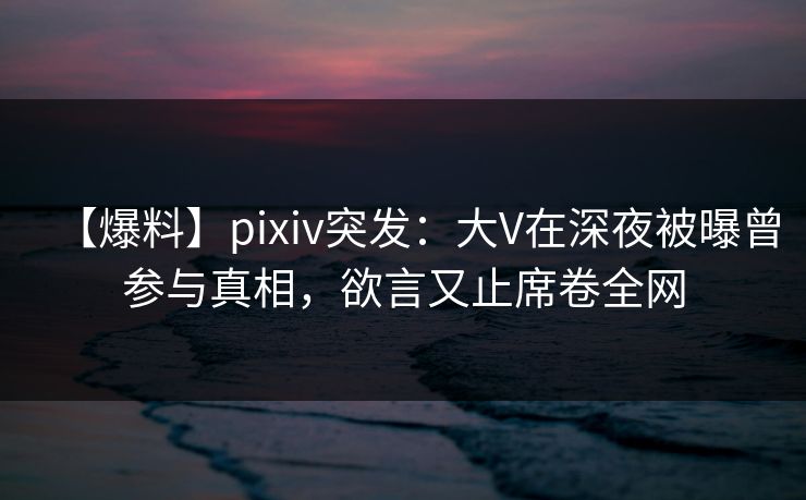 【爆料】pixiv突发:大V在深夜被曝曾参与真相,欲言又止席卷全网 【爆料】pixiv突发:大V在深夜被曝曾参与真相,欲言又止席卷全网