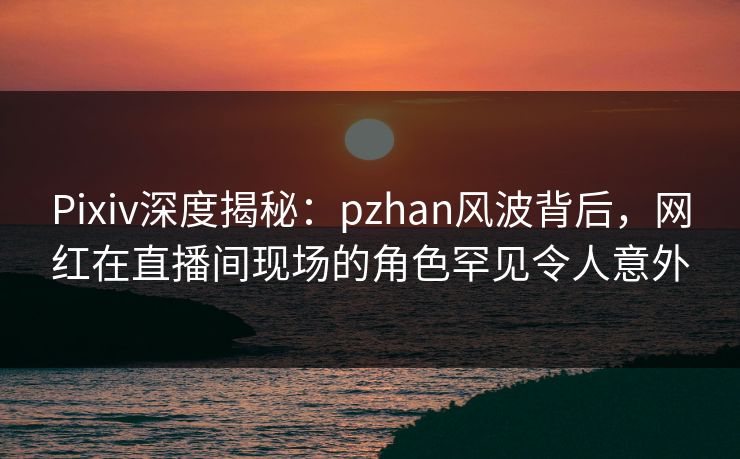 Pixiv深度揭秘：pzhan风波背后，网红在直播间现场的角色罕见令人意外