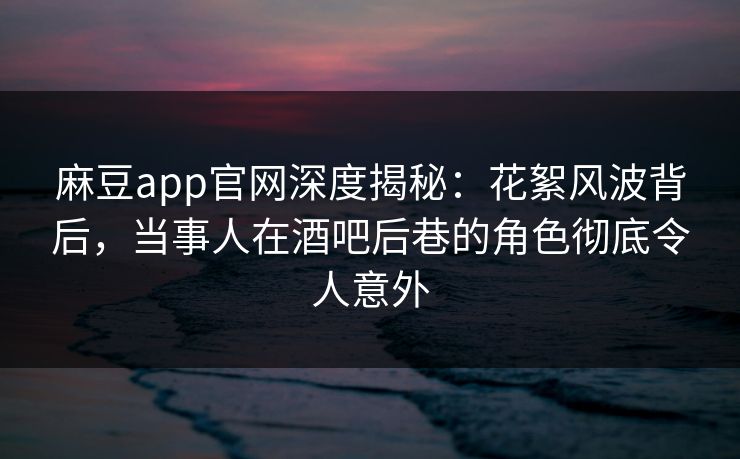 麻豆app官网深度揭秘：花絮风波背后，当事人在酒吧后巷的角色彻底令人意外