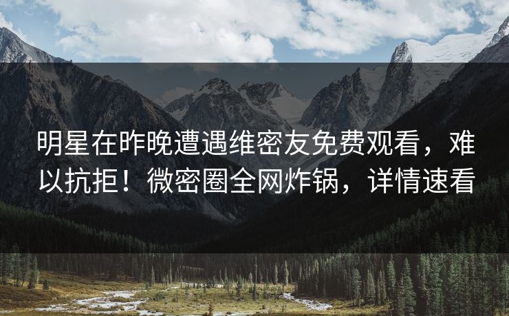 明星在昨晚遭遇维密友免费观看，难以抗拒！微密圈全网炸锅，详情速看