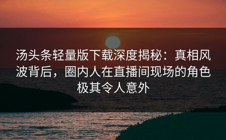 汤头条轻量版下载深度揭秘：真相风波背后，圈内人在直播间现场的角色极其令人意外
