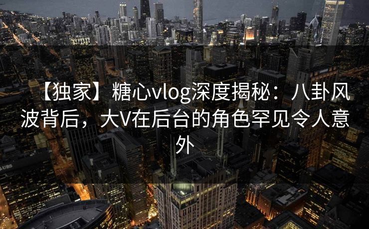 【独家】糖心vlog深度揭秘：八卦风波背后，大V在后台的角色罕见令人意外