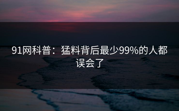 91网科普:猛料背后最少99%的人都误会了 91网科普:猛料背后最少99%的人都误会了