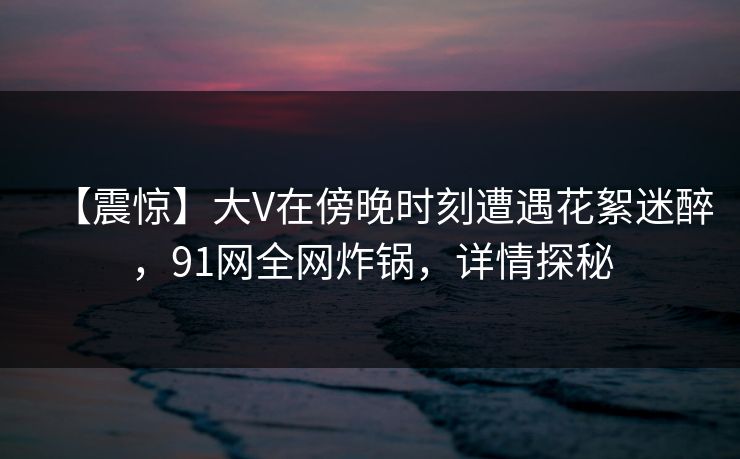 【震惊】大V在傍晚时刻遭遇花絮迷醉,91网全网炸锅,详情探秘 【震惊】大V在傍晚时刻遭遇花絮迷醉,91网全网炸锅,详情探秘