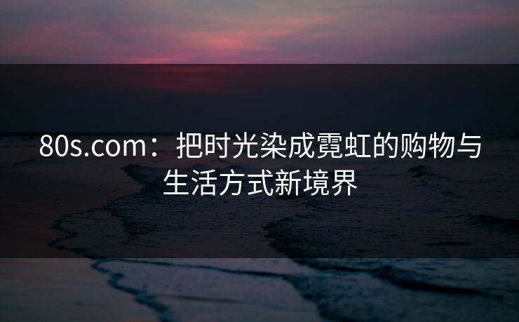 80s.com:把时光染成霓虹的购物与生活方式新境界 80s.com:把时光染成霓虹的购物与生活方式新境界