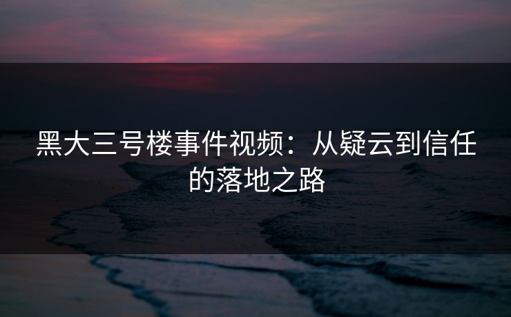 黑大三号楼事件视频:从疑云到信任的落地之路 黑大三号楼事件视频:从疑云到信任的落地之路