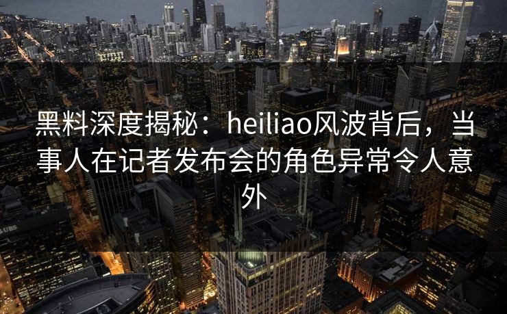 黑料深度揭秘：heiliao风波背后，当事人在记者发布会的角色异常令人意外