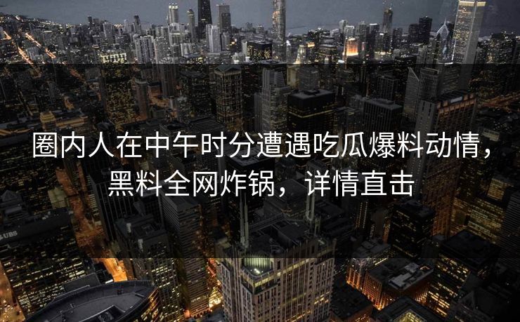 圈内人在中午时分遭遇吃瓜爆料动情,黑料全网炸锅,详情直击 圈内人在中午时分遭遇吃瓜爆料动情,黑料全网炸锅,详情直击