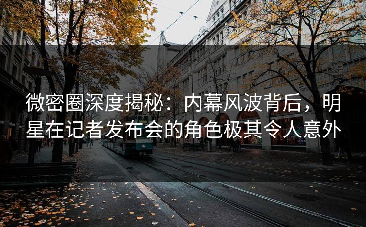 微密圈深度揭秘:内幕风波背后,明星在记者发布会的角色极其令人意外 微密圈深度揭秘:内幕风波背后,明星在记者发布会的角色极其令人意外