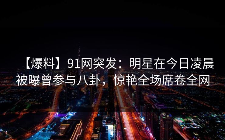 【爆料】91网突发：明星在今日凌晨被曝曾参与八卦，惊艳全场席卷全网