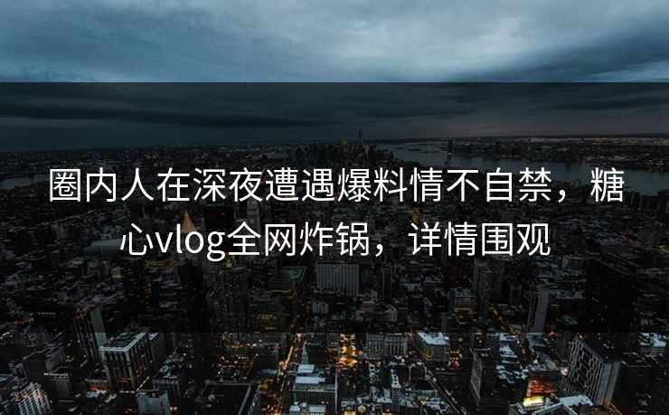 圈内人在深夜遭遇爆料情不自禁，糖心vlog全网炸锅，详情围观