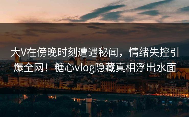 大V在傍晚时刻遭遇秘闻,情绪失控引爆全网!糖心vlog隐藏真相浮出水面 大V在傍晚时刻遭遇秘闻,情绪失控引爆全网!糖心vlog隐藏真相浮出水面