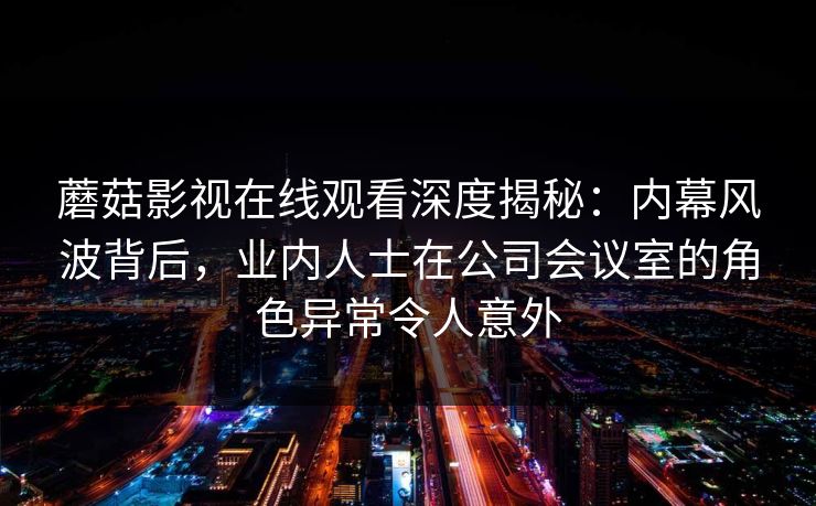 蘑菇影视在线观看深度揭秘:内幕风波背后,业内人士在公司会议室的角色异常令人意外 蘑菇影视在线观看深度揭秘:内幕风波背后,业内人士在公司会议室的角色异常令人意外