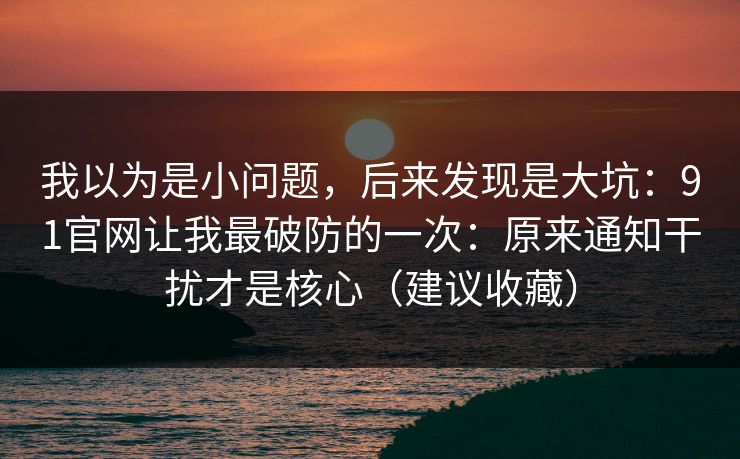 我以为是小问题，后来发现是大坑：91官网让我最破防的一次：原来通知干扰才是核心（建议收藏）