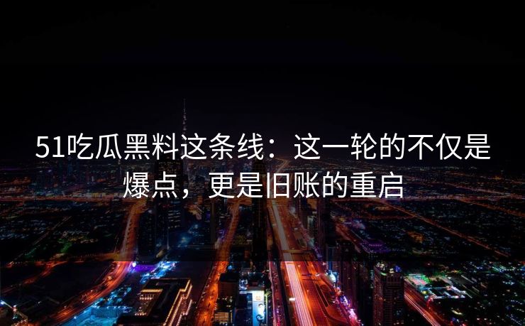 51吃瓜黑料这条线：这一轮的不仅是爆点，更是旧账的重启