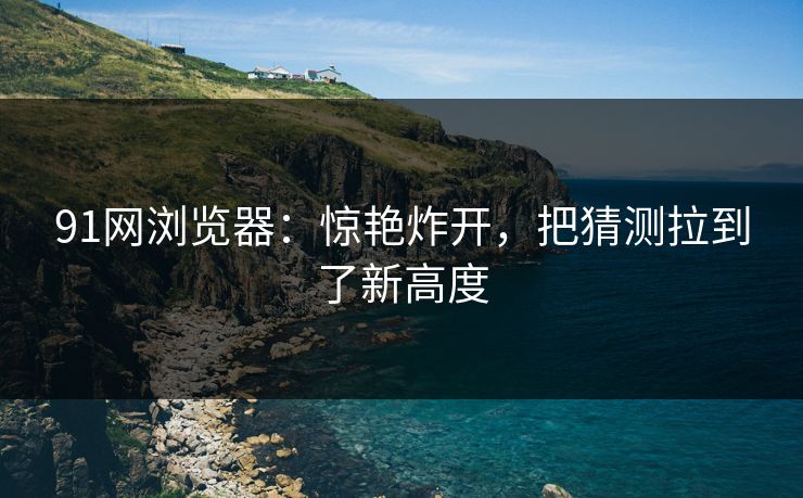 91网浏览器:惊艳炸开,把猜测拉到了新高度 91网浏览器:惊艳炸开,把猜测拉到了新高度