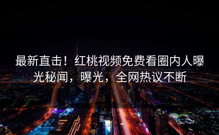 最新直击！红桃视频免费看圈内人曝光秘闻，曝光，全网热议不断
