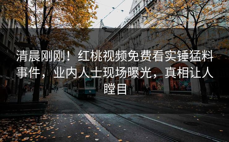 清晨刚刚！红桃视频免费看实锤猛料事件，业内人士现场曝光，真相让人瞠目