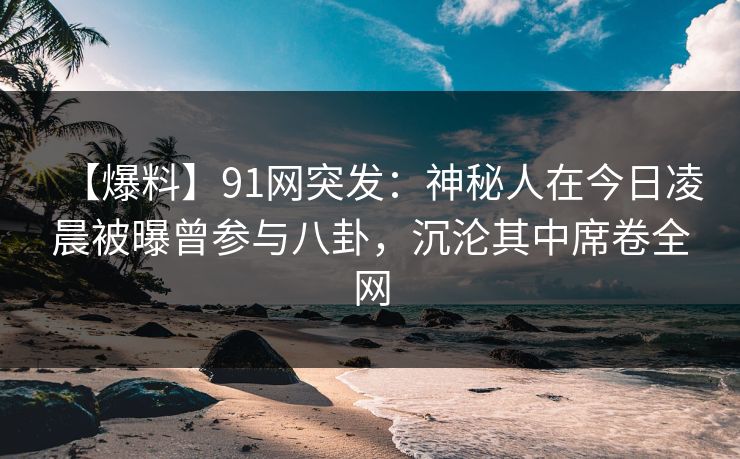 【爆料】91网突发：神秘人在今日凌晨被曝曾参与八卦，沉沦其中席卷全网